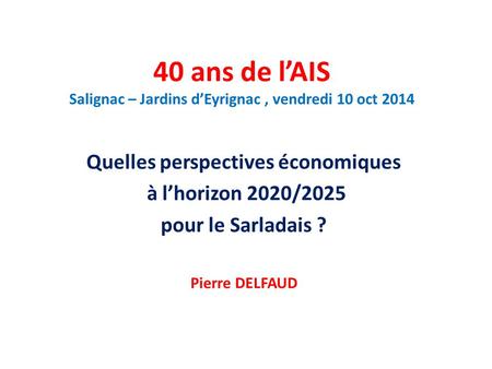 40 ans de l’AIS Salignac – Jardins d’Eyrignac, vendredi 10 oct 2014 Quelles perspectives économiques à l’horizon 2020/2025 pour le Sarladais ? Pierre DELFAUD.