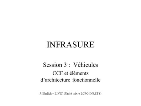 INFRASURE Session 3 : Véhicules CCF et éléments d’architecture fonctionnelle J. Ehrlich – LIVIC (Unité mixte LCPC-INRETS)