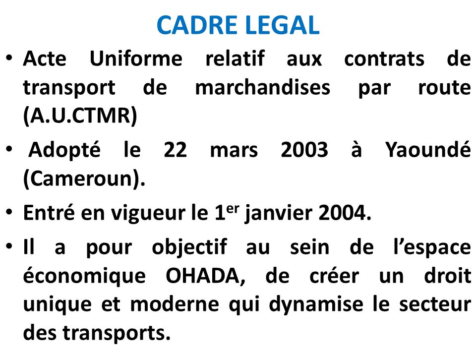 CADRE LEGAL Acte Uniforme relatif aux contrats de transport de marchandises par route (A.U.CTMR) Adopté le 22 mars 2003 à Yaoundé (Cameroun).