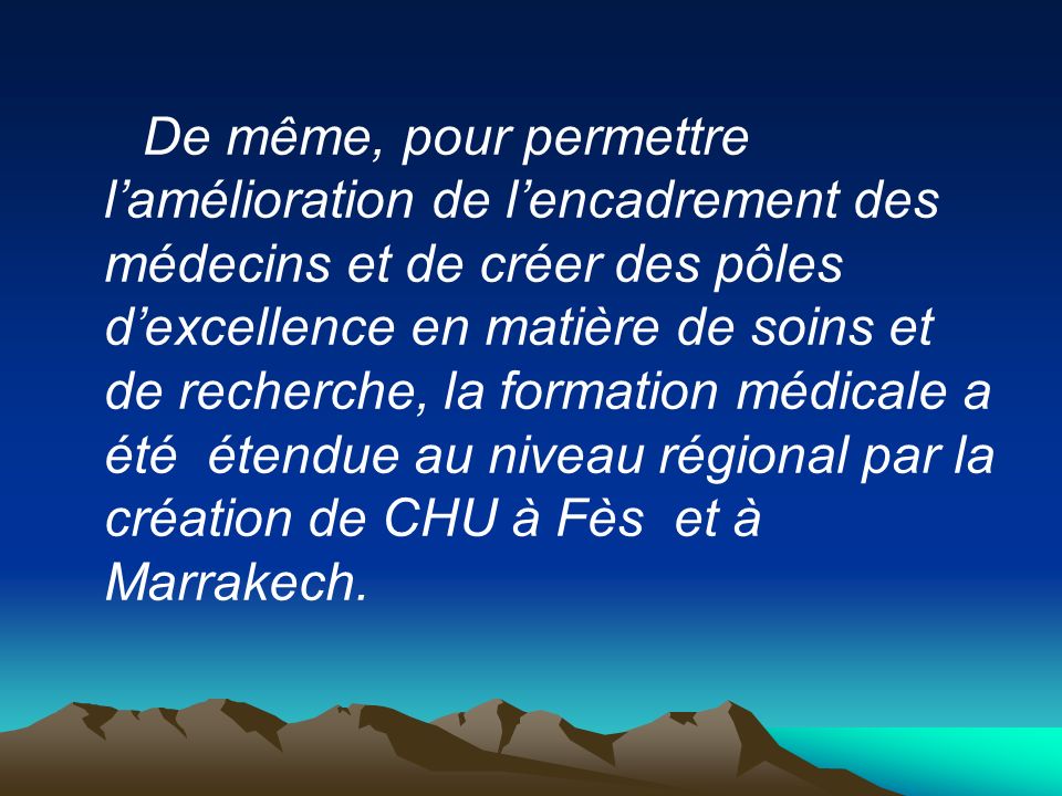 De même, pour permettre l’amélioration de l’encadrement des médecins et de créer des pôles d’excellence en matière de soins et de recherche, la formation médicale a été étendue au niveau régional par la création de CHU à Fès et à Marrakech.