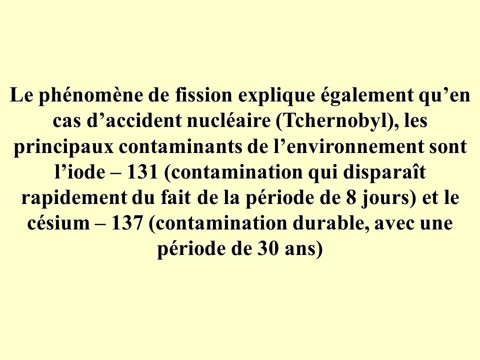 Le phénomène de fission explique également qu’en cas d’accident nucléaire (Tchernobyl), les principaux contaminants de l’environnement sont l’iode – 131 (contamination qui disparaît rapidement du fait de la période de 8 jours) et le césium – 137 (contamination durable, avec une période de 30 ans)