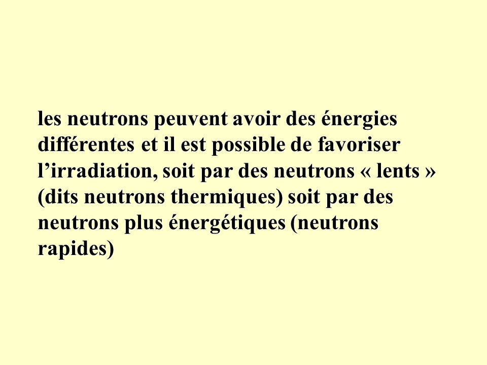 les neutrons peuvent avoir des énergies différentes et il est possible de favoriser l’irradiation, soit par des neutrons « lents » (dits neutrons thermiques) soit par des neutrons plus énergétiques (neutrons rapides)