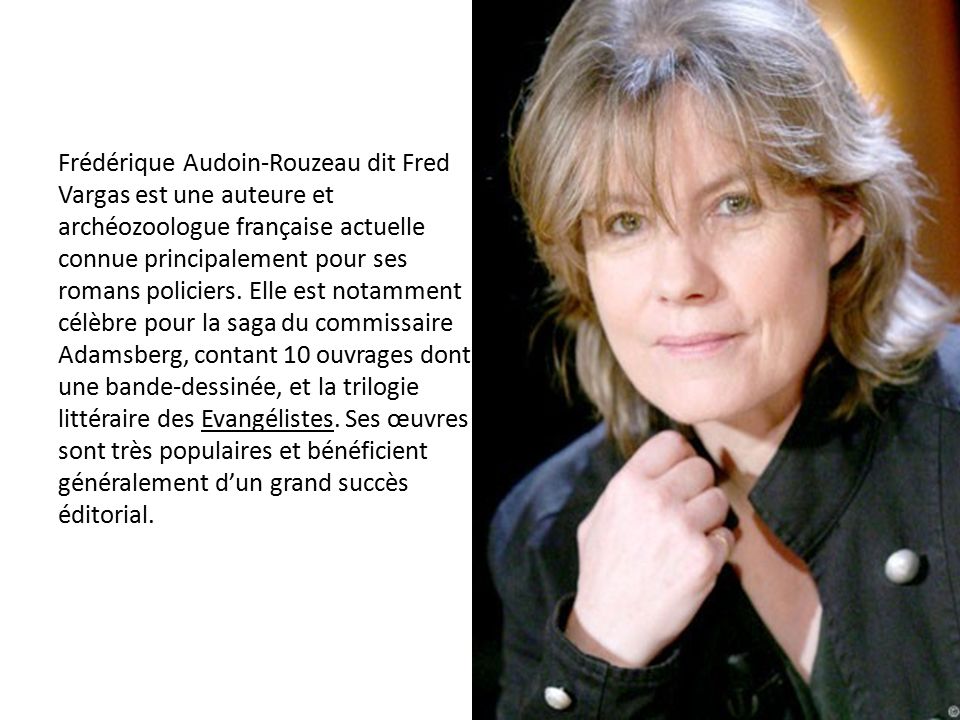 Frédérique Audoin-Rouzeau dit Fred Vargas est une auteure et archéozoologue française actuelle connue principalement pour ses romans policiers.