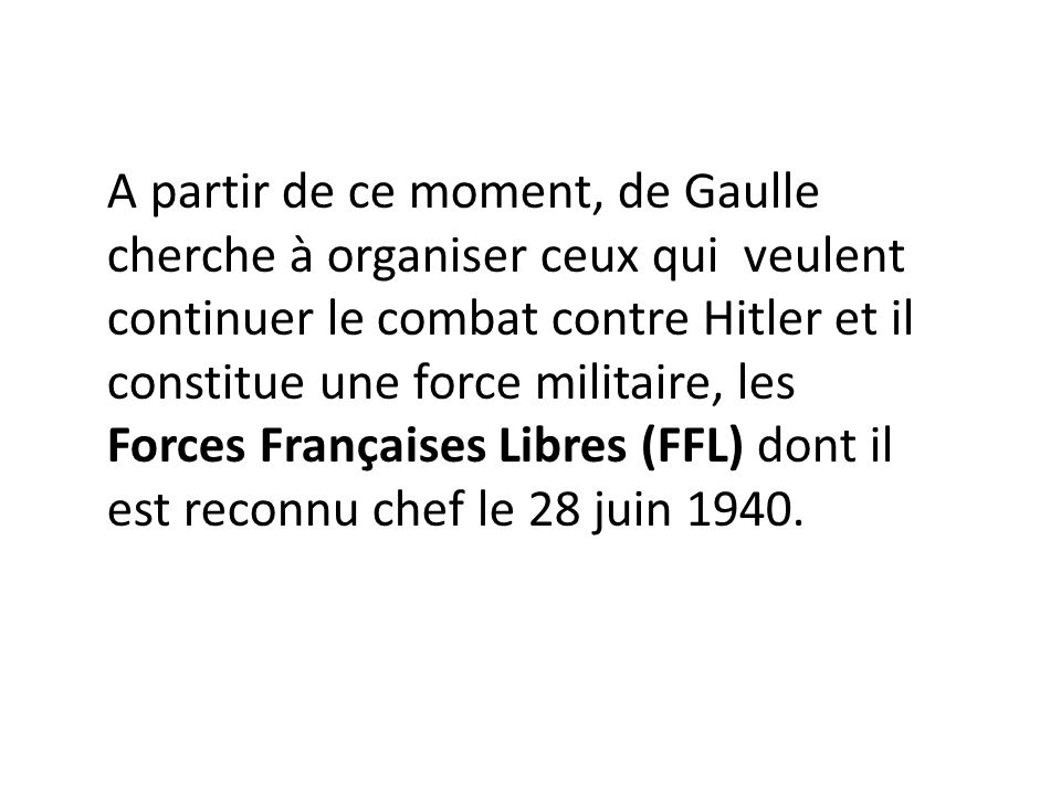 A partir de ce moment, de Gaulle cherche à organiser ceux qui veulent continuer le combat contre Hitler et il constitue une force militaire, les Forces Françaises Libres (FFL) dont il est reconnu chef le 28 juin 1940.
