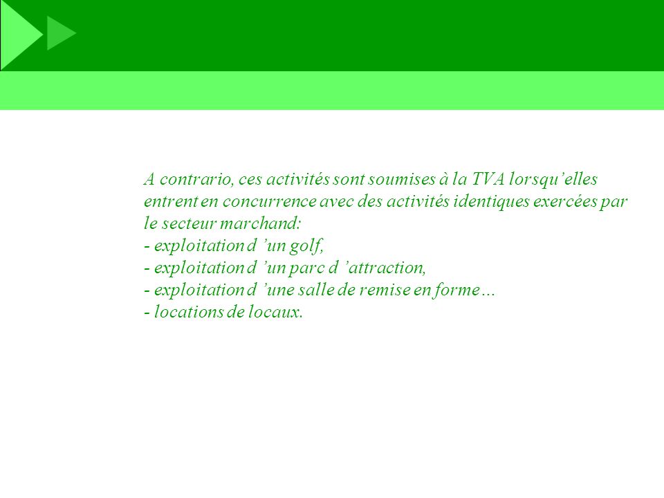 A contrario, ces activités sont soumises à la TVA lorsqu’elles entrent en concurrence avec des activités identiques exercées par le secteur marchand: - exploitation d ’un golf, - exploitation d ’un parc d ’attraction, - exploitation d ’une salle de remise en forme… - locations de locaux.