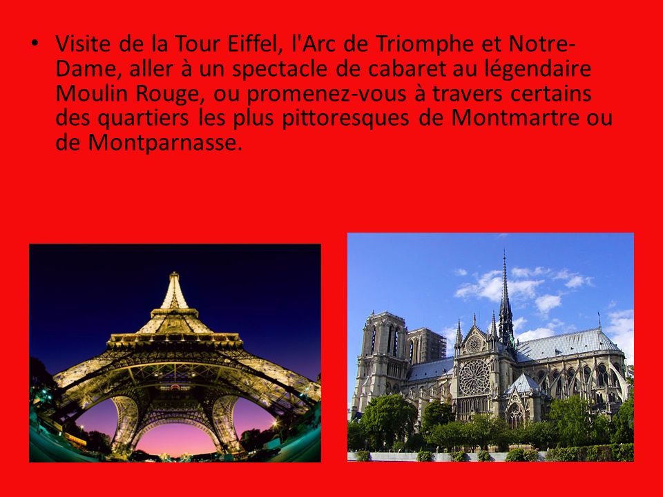 Visite de la Tour Eiffel, l Arc de Triomphe et Notre-Dame, aller à un spectacle de cabaret au légendaire Moulin Rouge, ou promenez-vous à travers certains des quartiers les plus pittoresques de Montmartre ou de Montparnasse.