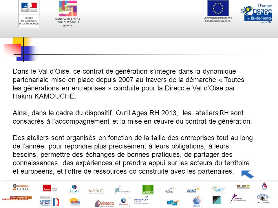 Dans le Val d’Oise, ce contrat de génération s’intègre dans la dynamique partenariale mise en place depuis 2007 au travers de la démarche « Toutes les générations en entreprises » conduite pour la Direccte Val d’Oise par Hakim KAMOUCHE.