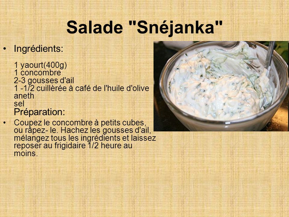 Salade Snéjanka Ingrédients: 1 yaourt(400g) 1 concombre 2-3 gousses d ail 1 -1/2 cuillèrée à café de l huile d olive aneth sel Préparation: