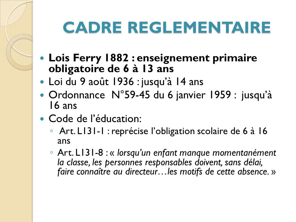 CADRE REGLEMENTAIRE Lois Ferry 1882 : enseignement primaire obligatoire de 6 à 13 ans. Loi du 9 août 1936 : jusqu’à 14 ans.