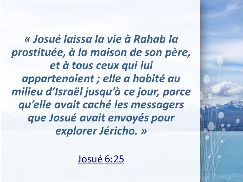 « Josué laissa la vie à Rahab la prostituée, à la maison de son père, et à tous ceux qui lui appartenaient ; elle a habité au milieu d’Israël jusqu’à ce jour, parce qu’elle avait caché les messagers que Josué avait envoyés pour explorer Jéricho. »