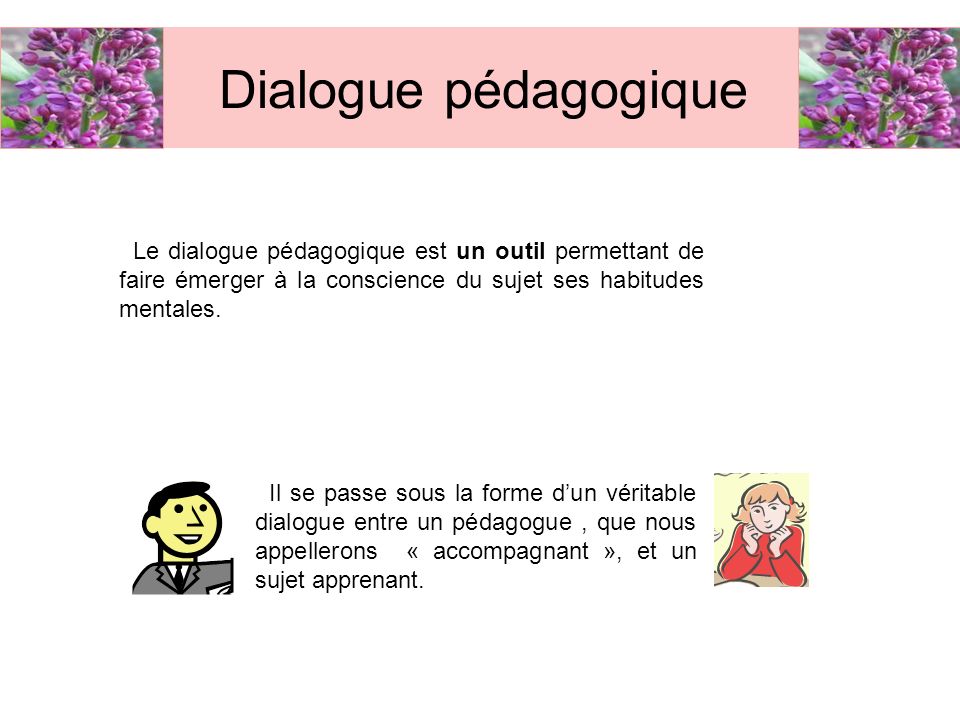 Dialogue pédagogique Le dialogue pédagogique est un outil permettant de faire émerger à la conscience du sujet ses habitudes mentales.