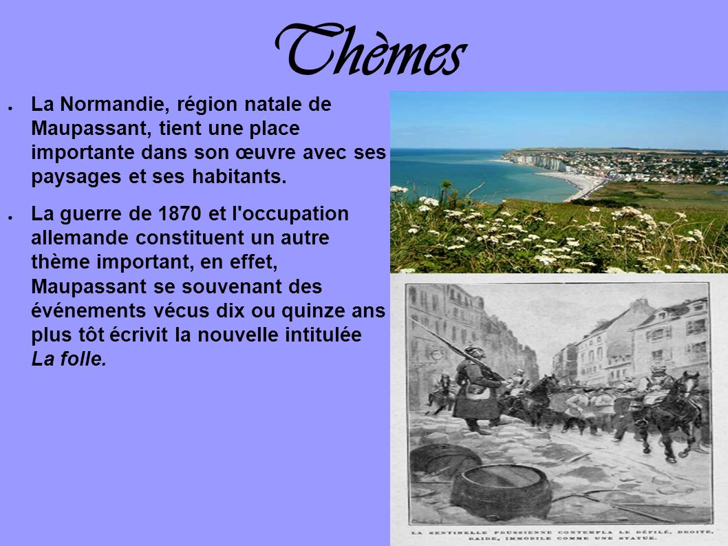 Thèmes La Normandie, région natale de Maupassant, tient une place importante dans son œuvre avec ses paysages et ses habitants.