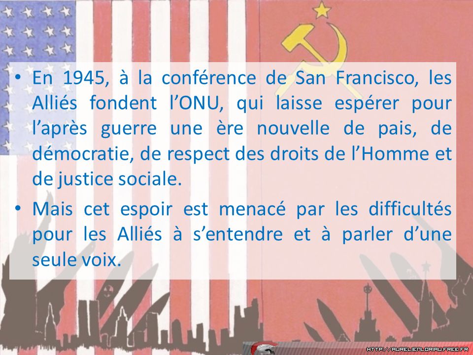 En 1945, à la conférence de San Francisco, les Alliés fondent l’ONU, qui laisse espérer pour l’après guerre une ère nouvelle de pais, de démocratie, de respect des droits de l’Homme et de justice sociale.