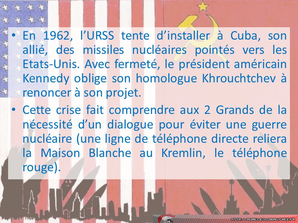 En 1962, l’URSS tente d’installer à Cuba, son allié, des missiles nucléaires pointés vers les Etats-Unis. Avec fermeté, le président américain Kennedy oblige son homologue Khrouchtchev à renoncer à son projet.