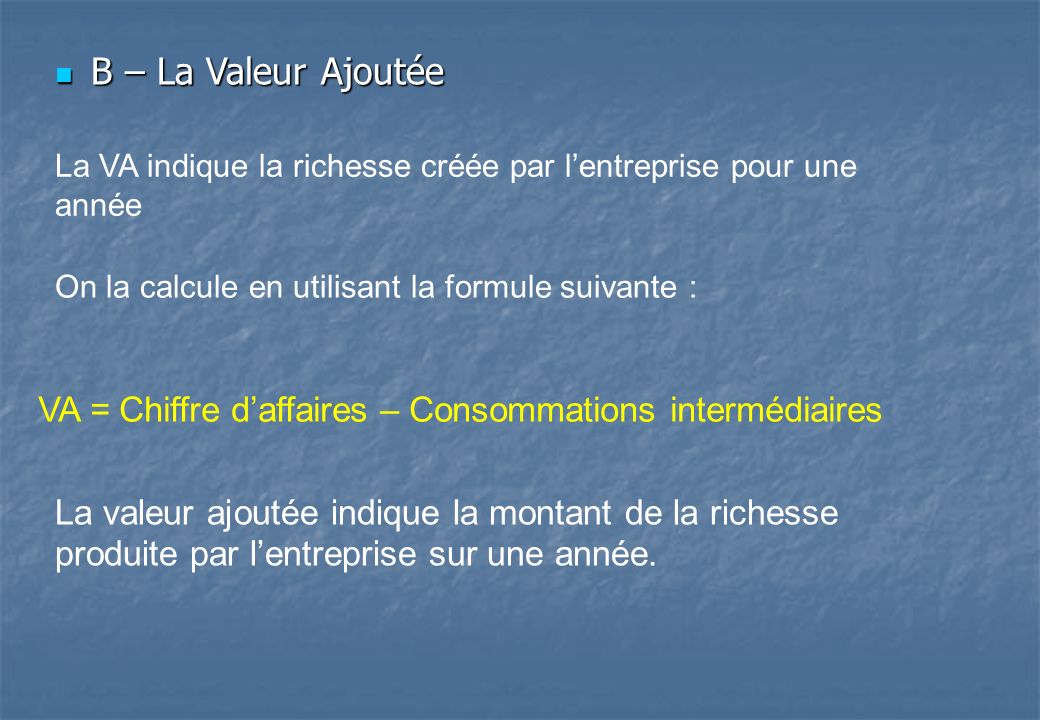 B – La Valeur Ajoutée La VA indique la richesse créée par l’entreprise pour une année. On la calcule en utilisant la formule suivante :
