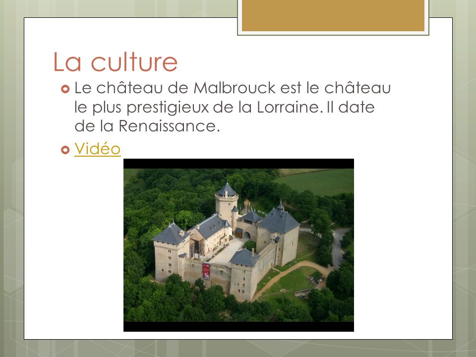 La culture Le château de Malbrouck est le château le plus prestigieux de la Lorraine. Il date de la Renaissance.