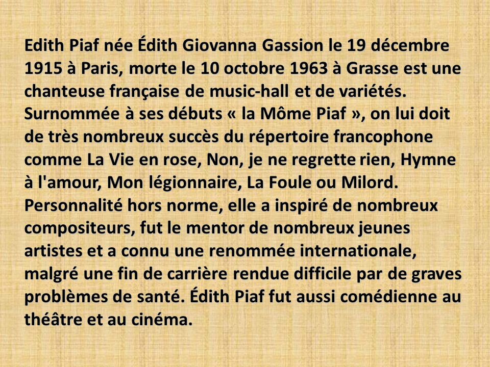 Edith Piaf née Édith Giovanna Gassion le 19 décembre 1915 à Paris, morte le 10 octobre 1963 à Grasse est une chanteuse française de music-hall et de variétés.