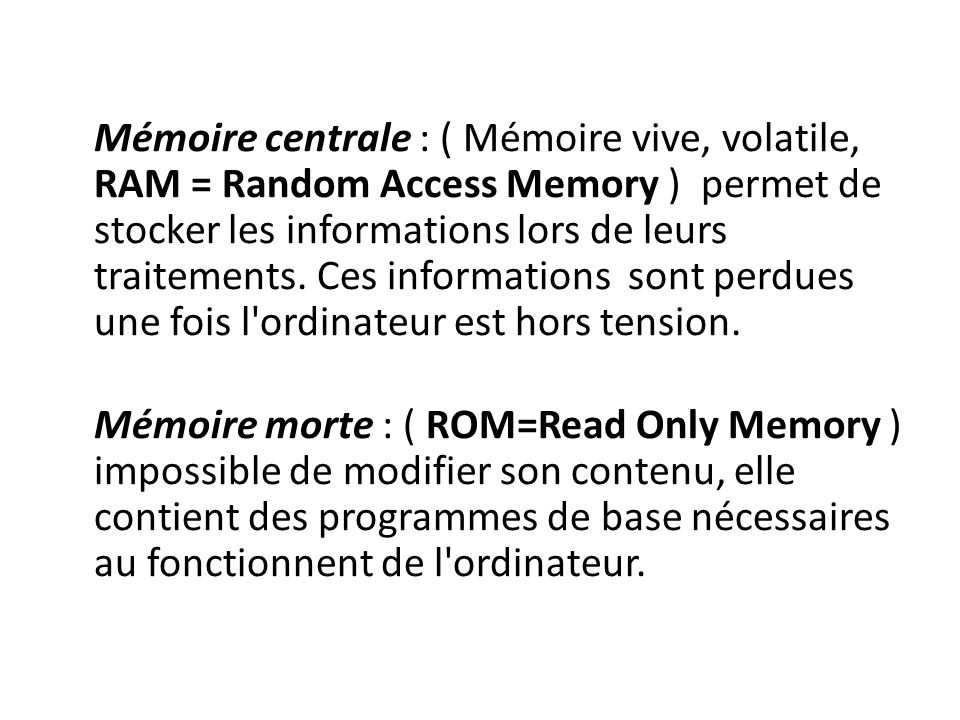 Mémoire centrale : ( Mémoire vive, volatile, RAM = Random Access Memory ) permet de stocker les informations lors de leurs traitements.