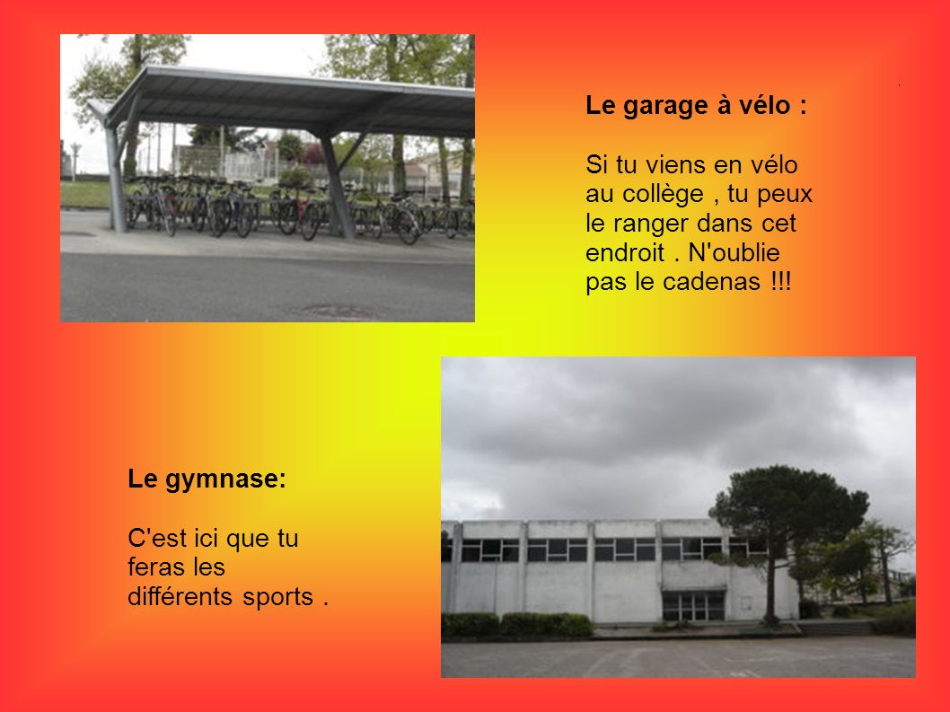 Le garage à vélo : Si tu viens en vélo au collège , tu peux le ranger dans cet endroit . N oublie pas le cadenas !!!