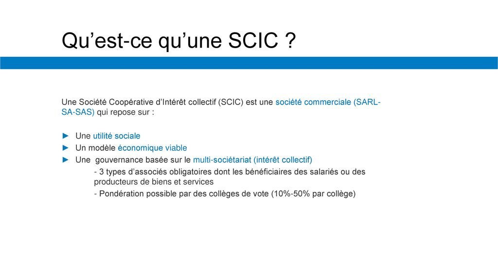 Qu’est-ce qu’une SCIC Une Société Coopérative d’Intérêt collectif (SCIC) est une société commerciale (SARL-SA-SAS) qui repose sur :