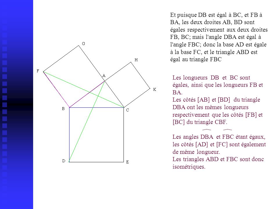 Et puisque DB est égal à BC, et FB à BA, les deux droites AB, BD sont égales respectivement aux deux droites FB, BC; mais l angle DBA est égal à l angle FBC; donc la base AD est égale à la base FC, et le triangle ABD est égal au triangle FBC