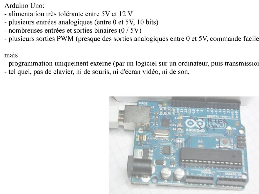 Arduino Uno: - alimentation très tolérante entre 5V et 12 V. - plusieurs entrées analogiques (entre 0 et 5V, 10 bits)
