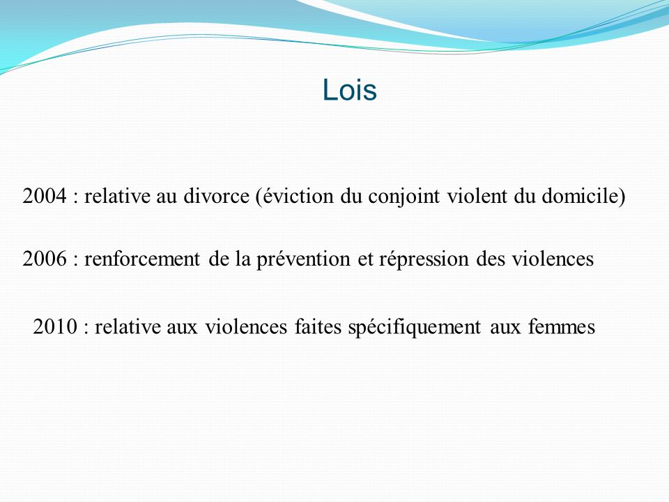Lois 2004 : relative au divorce (éviction du conjoint violent du domicile) 2006 : renforcement de la prévention et répression des violences.