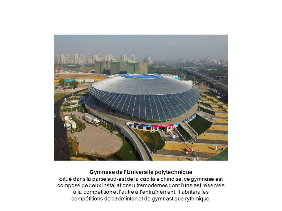 Gymnase de l Université polytechnique Situé dans la partie sud-est de la capitale chinoise, ce gymnase est composé de deux installations ultramodernes dont l une est réservée à la compétition et l autre à l entraînement.