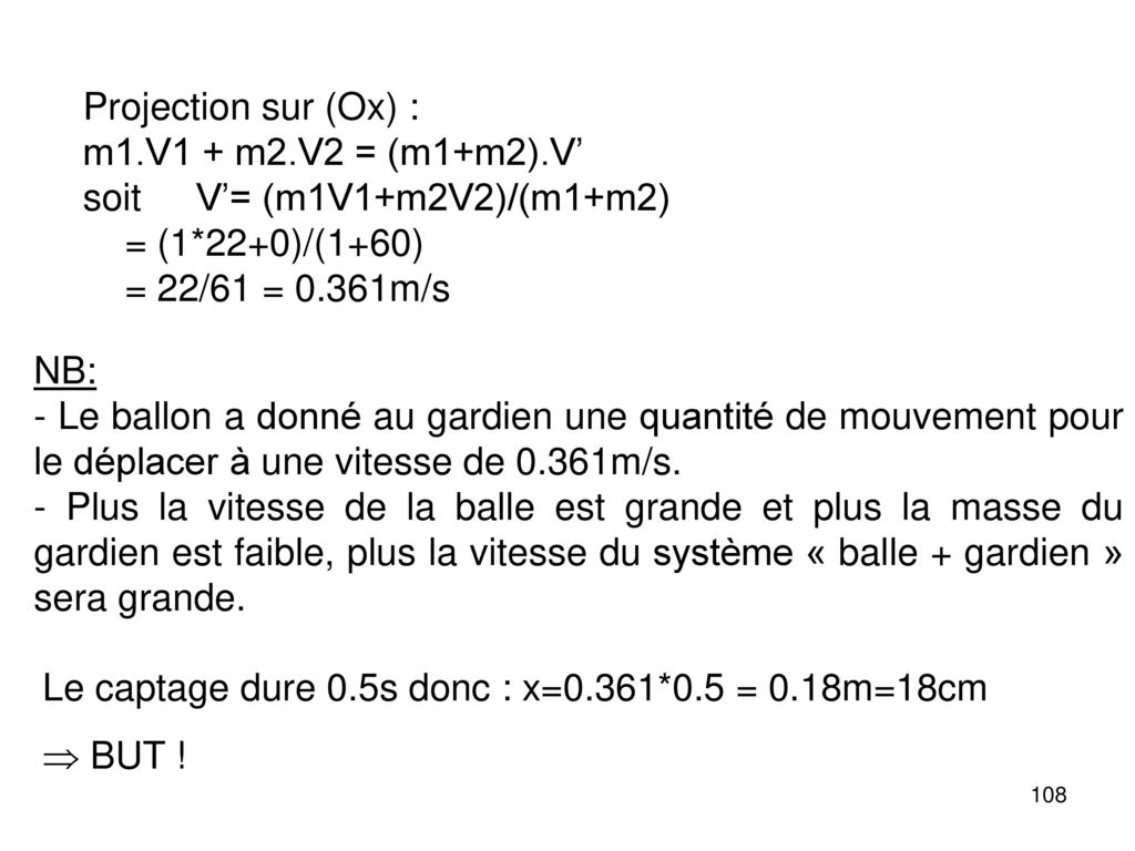 Projection sur (Ox) : m1.V1 + m2.V2 = (m1+m2).V’ soit V’= (m1V1+m2V2)/(m1+m2) = (1*22+0)/(1+60) = 22/61 = 0.361m/s.