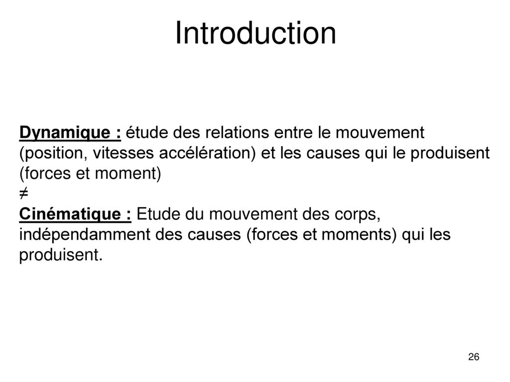 Introduction Dynamique : étude des relations entre le mouvement (position, vitesses accélération) et les causes qui le produisent (forces et moment)