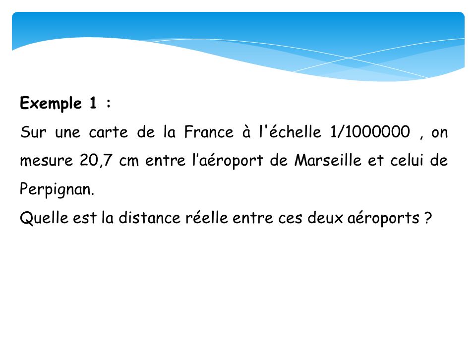 Exemple 1 : Sur une carte de la France à l échelle 1/ , on mesure 20,7 cm entre l’aéroport de Marseille et celui de Perpignan.