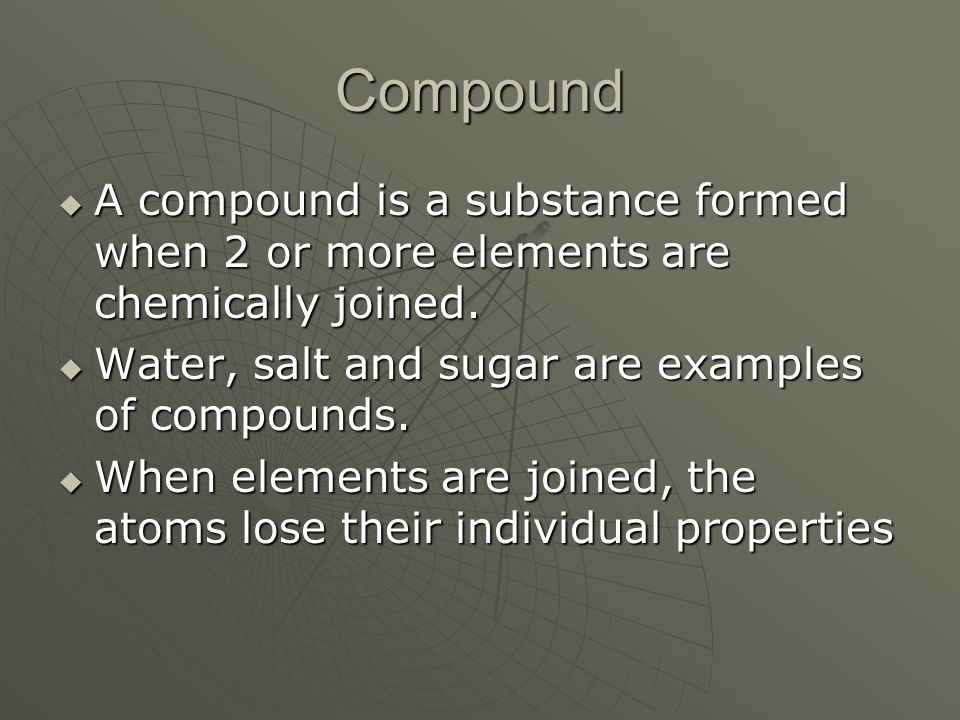 Compound A compound is a substance formed when 2 or more elements are chemically joined. Water, salt and sugar are examples of compounds.