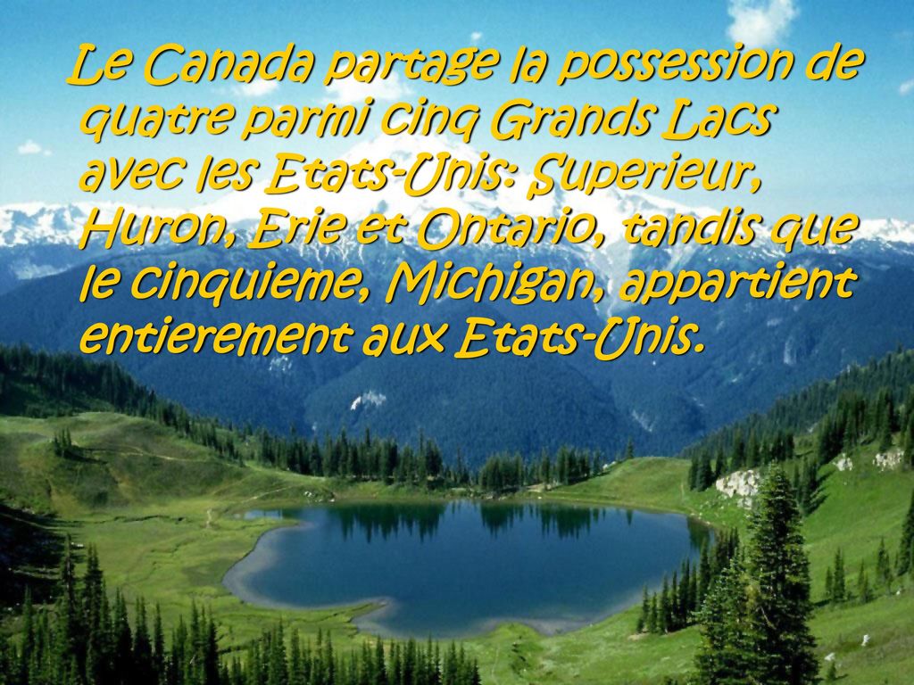 Le Canada partage la possession de quatre parmi cinq Grands Lacs avec les Etats-Unis: Superieur, Huron, Erie et Ontario, tandis que le cinquieme, Michigan, appartient entierement aux Etats-Unis.