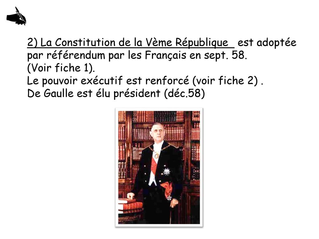 2) La Constitution de la Vème République est adoptée par référendum par les Français en sept. 58. (Voir fiche 1). Le pouvoir exécutif est renforcé (voir fiche 2) .