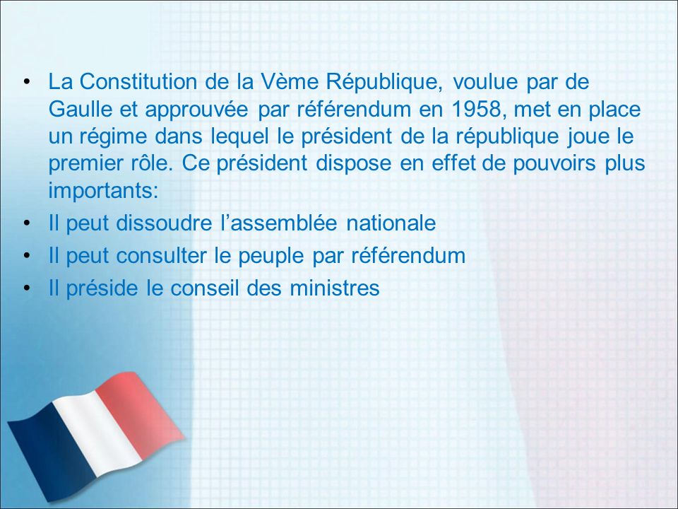 La Constitution de la Vème République, voulue par de Gaulle et approuvée par référendum en 1958, met en place un régime dans lequel le président de la république joue le premier rôle. Ce président dispose en effet de pouvoirs plus importants:
