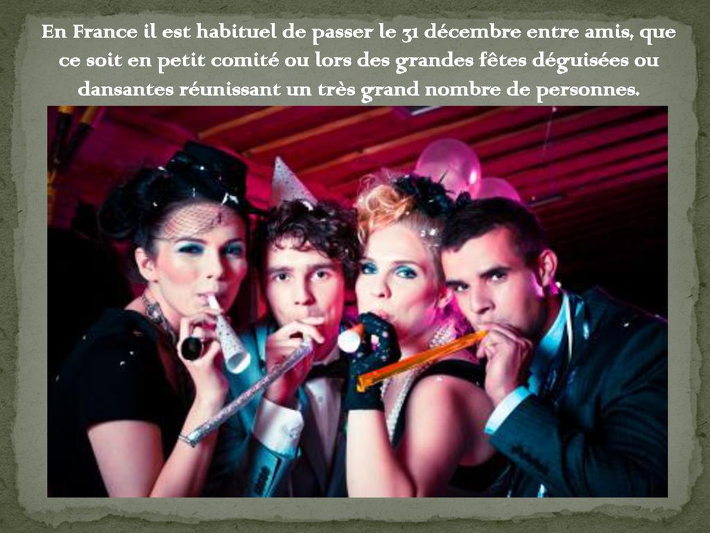En France il est habituel de passer le 31 décembre entre amis, que ce soit en petit comité ou lors des grandes fêtes déguisées ou dansantes réunissant un très grand nombre de personnes.