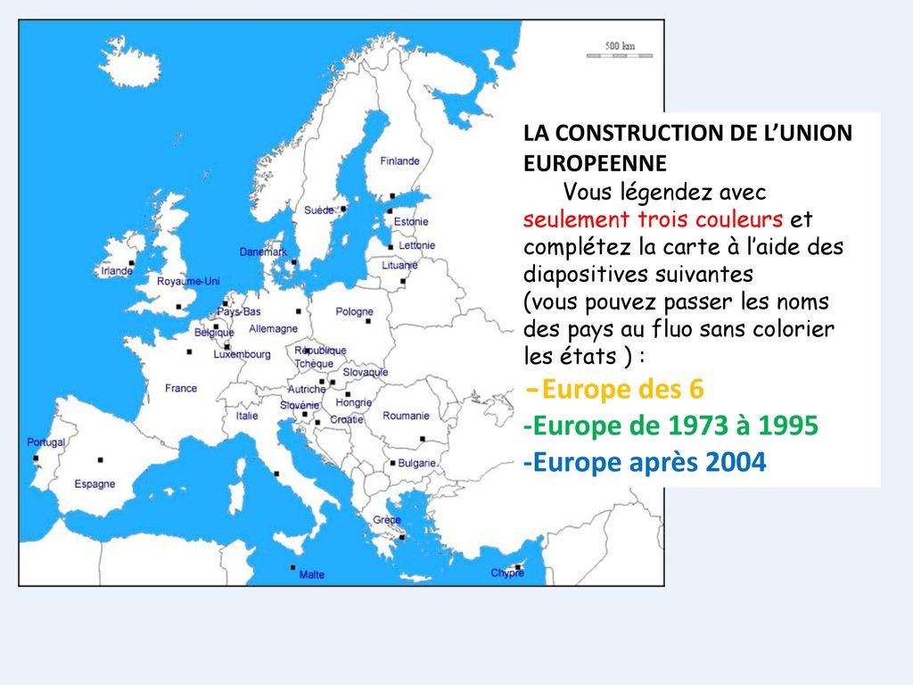 LA CONSTRUCTION DE L’UNION EUROPEENNE Vous légendez avec seulement trois couleurs et complétez la carte à l’aide des diapositives suivantes (vous pouvez passer les noms des pays au fluo sans colorier les états ) : -Europe des 6 -Europe de 1973 à Europe après 2004