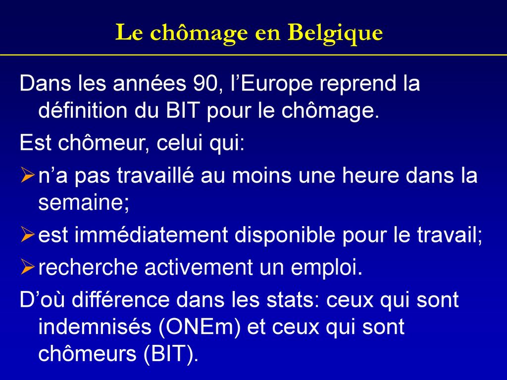 Le chômage en Belgique Dans les années 90, l’Europe reprend la définition du BIT pour le chômage. Est chômeur, celui qui:
