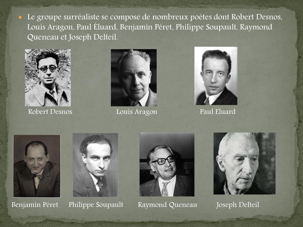 Le groupe surréaliste se compose de nombreux poètes dont Robert Desnos, Louis Aragon, Paul Éluard, Benjamin Péret, Philippe Soupault, Raymond Queneau et Joseph Delteil.