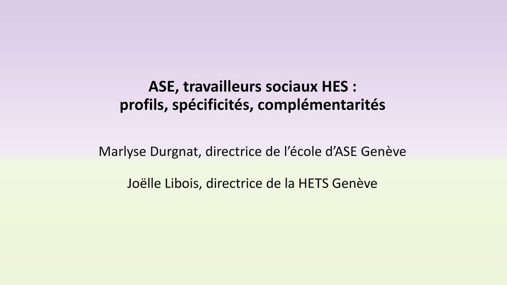 ASE, travailleurs sociaux HES : profils, spécificités, complémentarités Marlyse Durgnat, directrice de l’école d’ASE Genève Joëlle Libois, directrice de la HETS Genève