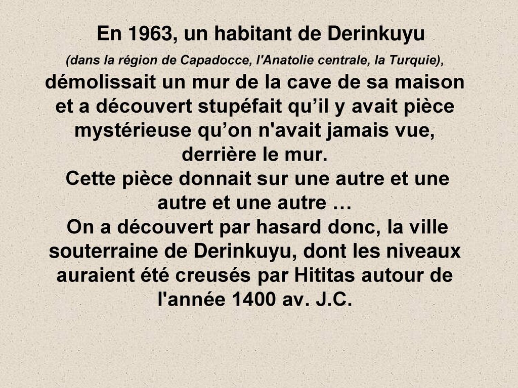 En 1963, un habitant de Derinkuyu (dans la région de Capadocce, l Anatolie centrale, la Turquie), démolissait un mur de la cave de sa maison et a découvert stupéfait qu’il y avait pièce mystérieuse qu’on n avait jamais vue, derrière le mur.