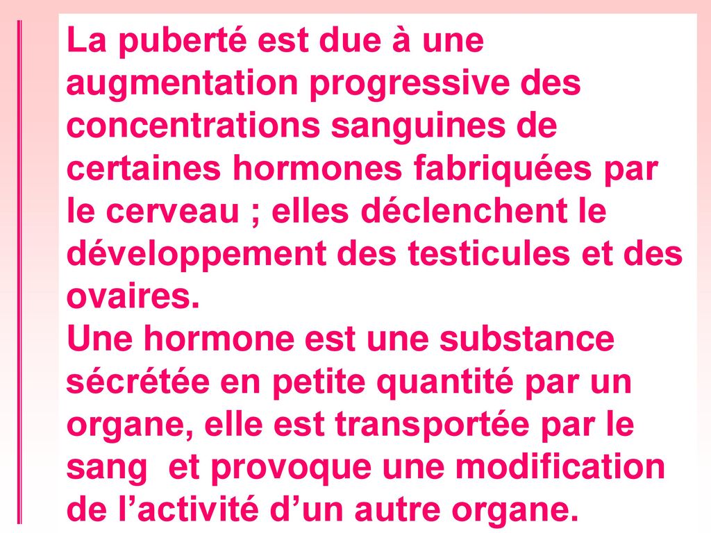 La puberté est due à une augmentation progressive des concentrations sanguines de certaines hormones fabriquées par le cerveau ; elles déclenchent le développement des testicules et des ovaires.