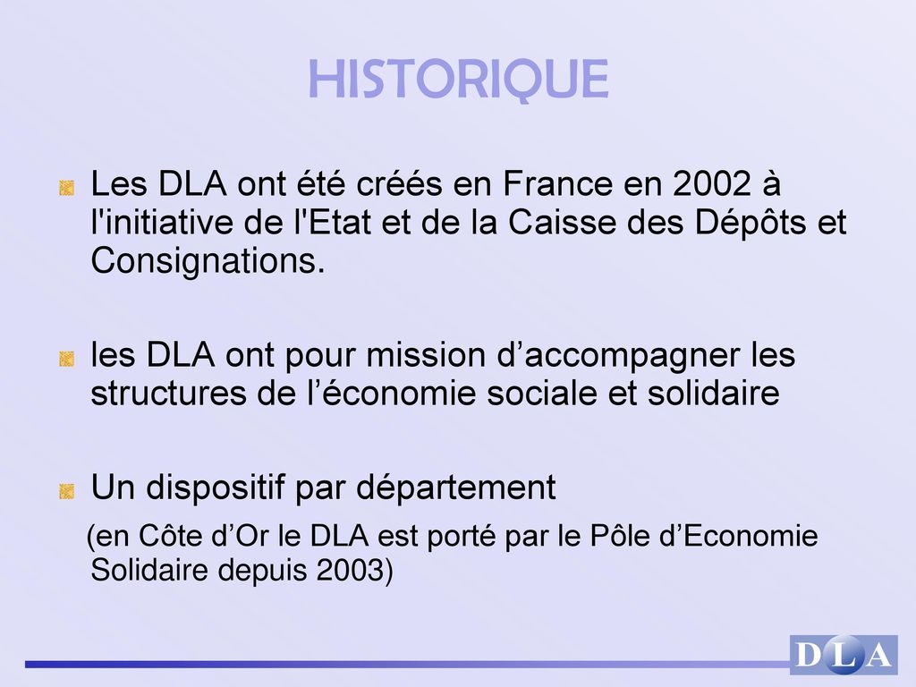 HISTORIQUE Les DLA ont été créés en France en 2002 à l initiative de l Etat et de la Caisse des Dépôts et Consignations.