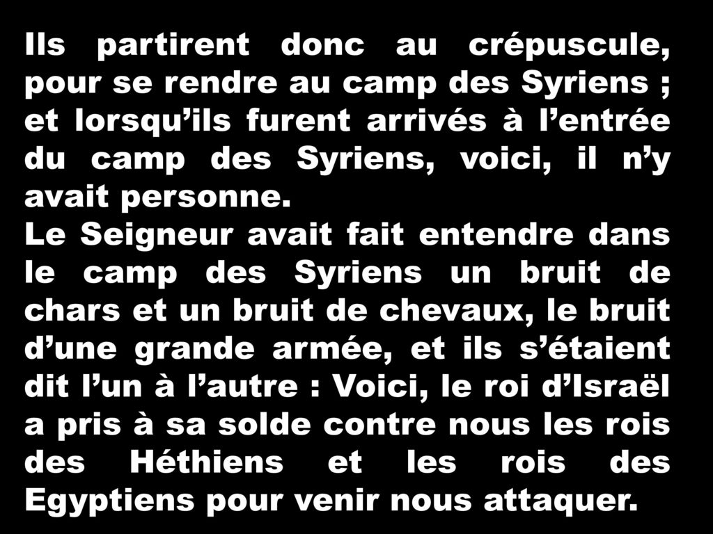 Ils partirent donc au crépuscule, pour se rendre au camp des Syriens ; et lorsqu’ils furent arrivés à l’entrée du camp des Syriens, voici, il n’y avait personne.