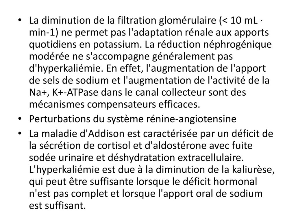 La diminution de la filtration glomérulaire (< 10 mL · min-1) ne permet pas l adaptation rénale aux apports quotidiens en potassium. La réduction néphrogénique modérée ne s accompagne généralement pas d hyperkaliémie. En effet, l augmentation de l apport de sels de sodium et l augmentation de l activité de la Na+, K+-ATPase dans le canal collecteur sont des mécanismes compensateurs efficaces.