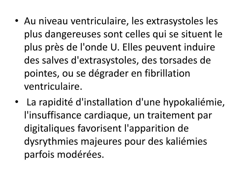 Au niveau ventriculaire, les extrasystoles les plus dangereuses sont celles qui se situent le plus près de l onde U. Elles peuvent induire des salves d extrasystoles, des torsades de pointes, ou se dégrader en fibrillation ventriculaire.