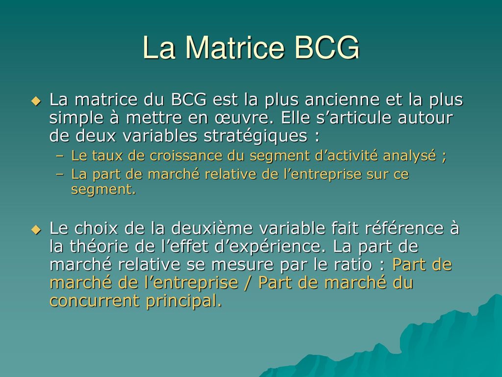 La Matrice BCG La matrice du BCG est la plus ancienne et la plus simple à mettre en œuvre. Elle s’articule autour de deux variables stratégiques :