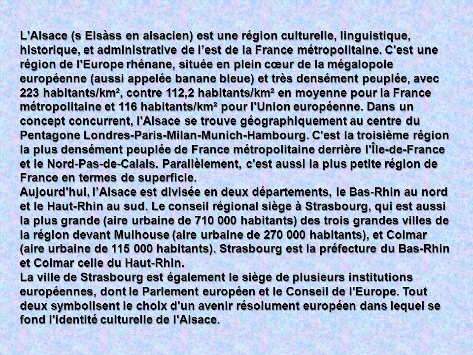 L Alsace (s Elsàss en alsacien) est une région culturelle, linguistique, historique, et administrative de l’est de la France métropolitaine. C est une région de l Europe rhénane, située en plein cœur de la mégalopole européenne (aussi appelée banane bleue) et très densément peuplée, avec 223 habitants/km², contre 112,2 habitants/km² en moyenne pour la France métropolitaine et 116 habitants/km² pour l Union européenne. Dans un concept concurrent, l Alsace se trouve géographiquement au centre du Pentagone Londres-Paris-Milan-Munich-Hambourg. C est la troisième région la plus densément peuplée de France métropolitaine derrière l Île-de-France et le Nord-Pas-de-Calais. Parallèlement, c est aussi la plus petite région de France en termes de superficie.