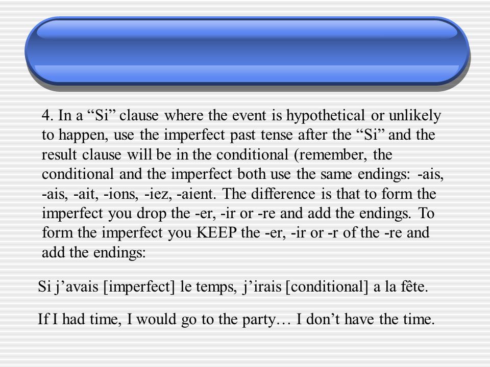 4. In a Si clause where the event is hypothetical or unlikely to happen, use the imperfect past tense after the Si and the result clause will be in the conditional (remember, the conditional and the imperfect both use the same endings: -ais, -ais, -ait, -ions, -iez, -aient. The difference is that to form the imperfect you drop the -er, -ir or -re and add the endings. To form the imperfect you KEEP the -er, -ir or -r of the -re and add the endings: