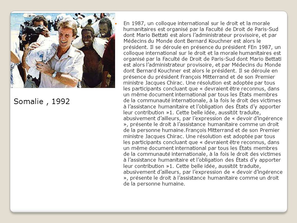 En 1987, un colloque international sur le droit et la morale humanitaires est organisé par la Faculté de Droit de Paris-Sud dont Mario Bettati est alors l’administrateur provisoire, et par Médecins du Monde dont Bernard Kouchner est alors le président. Il se déroule en présence du président FEn 1987, un colloque international sur le droit et la morale humanitaires est organisé par la Faculté de Droit de Paris-Sud dont Mario Bettati est alors l’administrateur provisoire, et par Médecins du Monde dont Bernard Kouchner est alors le président. Il se déroule en présence du président François Mitterrand et de son Premier ministre Jacques Chirac. Une résolution est adoptée par tous les participants concluant que « devraient être reconnus, dans un même document international par tous les États membres de la communauté internationale, à la fois le droit des victimes à l’assistance humanitaire et l’obligation des États d’y apporter leur contribution »1. Cette belle idée, aussitôt traduite, abusivement d’ailleurs, par l’expression de « devoir d’ingérence », présente le droit à l’assistance humanitaire comme un droit de la personne humaine.François Mitterrand et de son Premier ministre Jacques Chirac. Une résolution est adoptée par tous les participants concluant que « devraient être reconnus, dans un même document international par tous les États membres de la communauté internationale, à la fois le droit des victimes à l’assistance humanitaire et l’obligation des États d’y apporter leur contribution »1. Cette belle idée, aussitôt traduite, abusivement d’ailleurs, par l’expression de « devoir d’ingérence », présente le droit à l’assistance humanitaire comme un droit de la personne humaine.